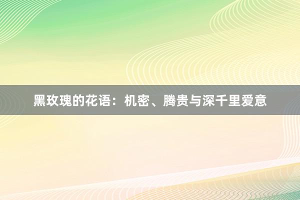 黑玫瑰的花语：机密、腾贵与深千里爱意