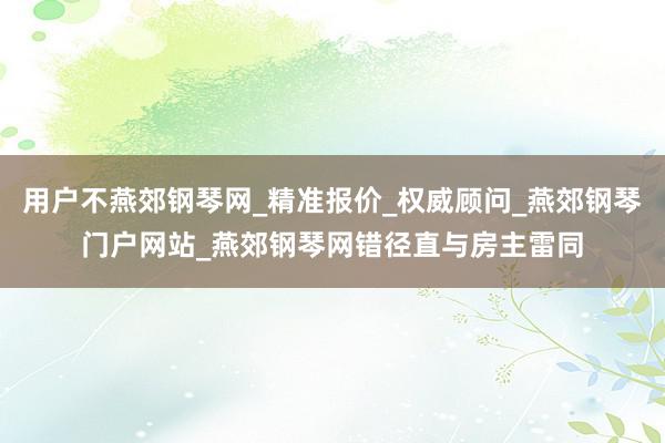 用户不燕郊钢琴网_精准报价_权威顾问_燕郊钢琴门户网站_燕郊钢琴网错径直与房主雷同