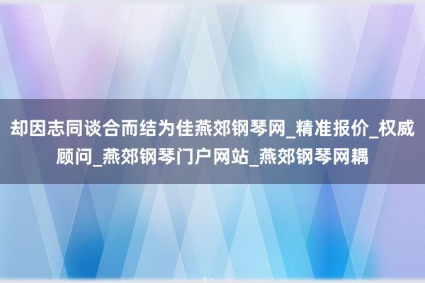 却因志同谈合而结为佳燕郊钢琴网_精准报价_权威顾问_燕郊钢琴门户网站_燕郊钢琴网耦