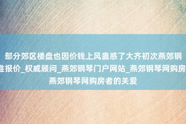 部分郊区楼盘也因价钱上风蛊惑了大齐初次燕郊钢琴网_精准报价_权威顾问_燕郊钢琴门户网站_燕郊钢琴网购房者的关爱